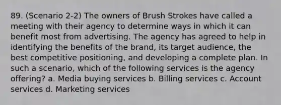 89. (Scenario 2-2) The owners of Brush Strokes have called a meeting with their agency to determine ways in which it can benefit most from advertising. The agency has agreed to help in identifying the benefits of the brand, its target audience, the best competitive positioning, and developing a complete plan. In such a scenario, which of the following services is the agency offering? a. Media buying services b. Billing services c. Account services d. Marketing services