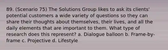 89. (Scenario 75) The Solutions Group likes to ask its clients' potential customers a wide variety of questions so they can share their thoughts about themselves, their lives, and all the daily elements that are important to them. What type of research does this represent? a. Dialogue balloon b. Frame-by-frame c. Projective d. Lifestyle