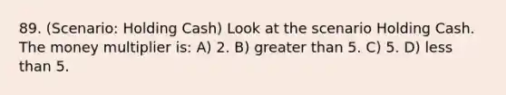 89. (Scenario: Holding Cash) Look at the scenario Holding Cash. The money multiplier is: A) 2. B) greater than 5. C) 5. D) less than 5.