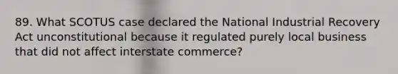 89. What SCOTUS case declared the National Industrial Recovery Act unconstitutional because it regulated purely local business that did not affect interstate commerce?