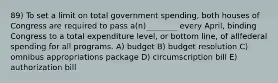 89) To set a limit on total government spending, both houses of Congress are required to pass a(n)________ every April, binding Congress to a total expenditure level, or bottom line, of allfederal spending for all programs. A) budget B) budget resolution C) omnibus appropriations package D) circumscription bill E) authorization bill