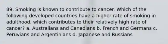 89. Smoking is known to contribute to cancer. Which of the following developed countries have a higher rate of smoking in adulthood, which contributes to their relatively high rate of cancer? a. Australians and Canadians b. French and Germans c. Peruvians and Argentinians d. Japanese and Russians