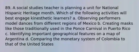 89. A social studies teacher is planning a unit for National Hispanic Heritage month. Which of the following activities will best engage kinesthetic learners? a. Observing performers model dances from different regions of Mexico b. Creating masks like those traditionally used in the Ponce Carnival in Puerto Rico c. Identifying important geographical features on a map of Argentina d. Comparing the monetary system of Colombia to that of the United States