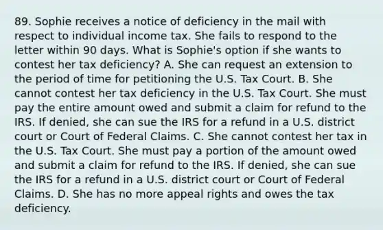 89. Sophie receives a notice of deficiency in the mail with respect to individual income tax. She fails to respond to the letter within 90 days. What is Sophie's option if she wants to contest her tax deficiency? A. She can request an extension to the period of time for petitioning the U.S. Tax Court. B. She cannot contest her tax deficiency in the U.S. Tax Court. She must pay the entire amount owed and submit a claim for refund to the IRS. If denied, she can sue the IRS for a refund in a U.S. district court or Court of Federal Claims. C. She cannot contest her tax in the U.S. Tax Court. She must pay a portion of the amount owed and submit a claim for refund to the IRS. If denied, she can sue the IRS for a refund in a U.S. district court or Court of Federal Claims. D. She has no more appeal rights and owes the tax deficiency.