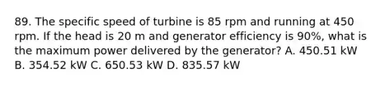 89. The specific speed of turbine is 85 rpm and running at 450 rpm. If the head is 20 m and generator efficiency is 90%, what is the maximum power delivered by the generator? A. 450.51 kW B. 354.52 kW C. 650.53 kW D. 835.57 kW