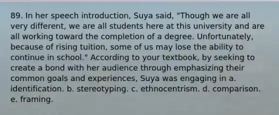 89. In her speech introduction, Suya said, "Though we are all very different, we are all students here at this university and are all working toward the completion of a degree. Unfortunately, because of rising tuition, some of us may lose the ability to continue in school." According to your textbook, by seeking to create a bond with her audience through emphasizing their common goals and experiences, Suya was engaging in a. identification. b. stereotyping. c. ethnocentrism. d. comparison. e. framing.