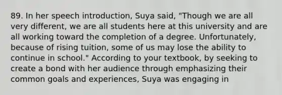 89. In her speech introduction, Suya said, "Though we are all very different, we are all students here at this university and are all working toward the completion of a degree. Unfortunately, because of rising tuition, some of us may lose the ability to continue in school." According to your textbook, by seeking to create a bond with her audience through emphasizing their common goals and experiences, Suya was engaging in