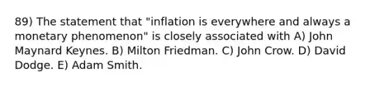 89) The statement that "inflation is everywhere and always a monetary phenomenon" is closely associated with A) John Maynard Keynes. B) Milton Friedman. C) John Crow. D) David Dodge. E) Adam Smith.