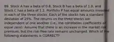 89. Stock A has a beta of 0.8, Stock B has a beta of 1.0, and Stock C has a beta of 1.2. Portfolio P has equal amounts invested in each of the three stocks. Each of the stocks has a standard deviation of 25%. The returns on the three stocks are independent of one another (i.e., the correlation coefficients all equal zero). Assume that there is an increase in the market risk premium, but the risk-free rate remains unchanged. Which of the following statements is CORRECT?