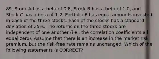 89. Stock A has a beta of 0.8, Stock B has a beta of 1.0, and Stock C has a beta of 1.2. Portfolio P has equal amounts invested in each of the three stocks. Each of the stocks has a standard deviation of 25%. The returns on the three stocks are independent of one another (i.e., the correlation coefficients all equal zero). Assume that there is an increase in the market risk premium, but the risk-free rate remains unchanged. Which of the following statements is CORRECT?