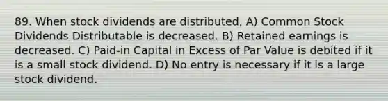 89. When stock dividends are distributed, A) Common Stock Dividends Distributable is decreased. B) Retained earnings is decreased. C) Paid-in Capital in Excess of Par Value is debited if it is a small stock dividend. D) No entry is necessary if it is a large stock dividend.