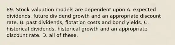 89. Stock valuation models are dependent upon A. expected dividends, future dividend growth and an appropriate discount rate. B. past dividends, flotation costs and bond yields. C. historical dividends, historical growth and an appropriate discount rate. D. all of these.