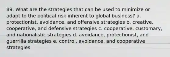 89. What are the strategies that can be used to minimize or adapt to the political risk inherent to global business? a. protectionist, avoidance, and offensive strategies b. creative, cooperative, and defensive strategies c. cooperative, customary, and nationalistic strategies d. avoidance, protectionist, and guerrilla strategies e. control, avoidance, and cooperative strategies