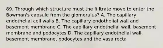 89. Through which structure must the fi ltrate move to enter the Bowman's capsule from the glomerulus? A. The capillary endothelial cell walls B. The capillary endothelial wall and basement membrane C. The capillary endothelial wall, basement membrane and podocytes D. The capillary endothelial wall, basement membrane, podocytes and the vasa recta