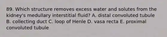 89. Which structure removes excess water and solutes from the kidney's medullary interstitial fluid? A. distal convoluted tubule B. collecting duct C. loop of Henle D. vasa recta E. proximal convoluted tubule