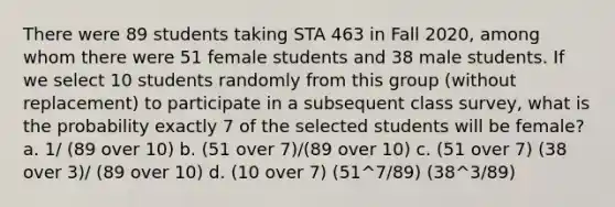 There were 89 students taking STA 463 in Fall 2020, among whom there were 51 female students and 38 male students. If we select 10 students randomly from this group (without replacement) to participate in a subsequent class survey, what is the probability exactly 7 of the selected students will be female? a. 1/ (89 over 10) b. (51 over 7)/(89 over 10) c. (51 over 7) (38 over 3)/ (89 over 10) d. (10 over 7) (51^7/89) (38^3/89)