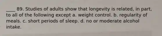 ____ 89. Studies of adults show that longevity is related, in part, to all of the following except a. weight control. b. regularity of meals. c. short periods of sleep. d. no or moderate alcohol intake.