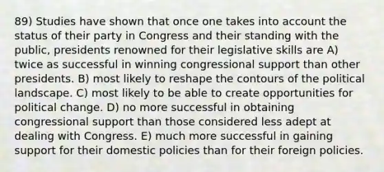 89) Studies have shown that once one takes into account the status of their party in Congress and their standing with the public, presidents renowned for their legislative skills are A) twice as successful in winning congressional support than other presidents. B) most likely to reshape the contours of the political landscape. C) most likely to be able to create opportunities for political change. D) no more successful in obtaining congressional support than those considered less adept at dealing with Congress. E) much more successful in gaining support for their domestic policies than for their foreign policies.