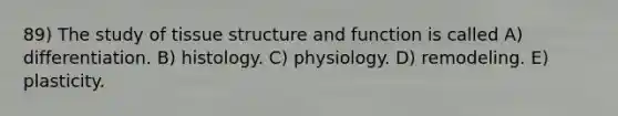 89) The study of tissue structure and function is called A) differentiation. B) histology. C) physiology. D) remodeling. E) plasticity.