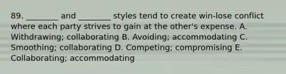 89. ________ and ________ styles tend to create win-lose conflict where each party strives to gain at the other's expense. A. Withdrawing; collaborating B. Avoiding; accommodating C. Smoothing; collaborating D. Competing; compromising E. Collaborating; accommodating