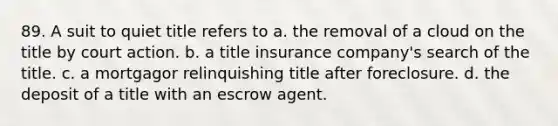 89. A suit to quiet title refers to a. the removal of a cloud on the title by court action. b. a title insurance company's search of the title. c. a mortgagor relinquishing title after foreclosure. d. the deposit of a title with an escrow agent.