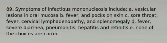 89. Symptoms of infectious mononucleosis include: a. vesicular lesions in oral mucosa b. fever, and pocks on skin c. sore throat, fever, cervical lymphadenopathy, and splenomegaly d. fever, severe diarrhea, pneumonitis, hepatitis and retinitis e. none of the choices are correct