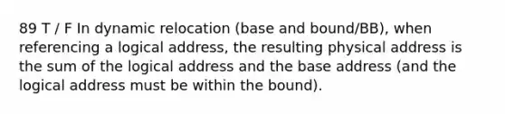 89 T / F In dynamic relocation (base and bound/BB), when referencing a logical address, the resulting physical address is the sum of the logical address and the base address (and the logical address must be within the bound).