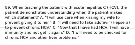 89. When teaching the patient with acute hepatitis C (HCV), the patient demonstrates understanding when the patient makes which statement? A. "I will use care when kissing my wife to prevent giving it to her." B. "I will need to take adofevir (Hepsera) to prevent chronic HCV." C. "Now that I have had HCV, I will have immunity and not get it again." D. "I will need to be checked for chronic HCV and other liver problems."