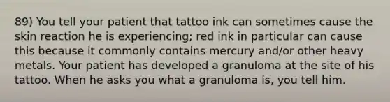 89) You tell your patient that tattoo ink can sometimes cause the skin reaction he is experiencing; red ink in particular can cause this because it commonly contains mercury and/or other heavy metals. Your patient has developed a granuloma at the site of his tattoo. When he asks you what a granuloma is, you tell him.