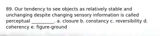 89. Our tendency to see objects as relatively stable and unchanging despite changing sensory information is called perceptual __________. a. closure b. constancy c. reversibility d. coherency e. figure-ground