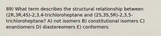 89) What term describes the structural relationship between (2R,3R,4S)-2,3,4-trichloroheptane and (2S,3S,5R)-2,3,5-trichloroheptane? A) not isomers B) constitutional isomers C) enantiomers D) diastereomers E) conformers