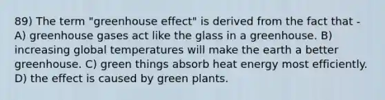 89) The term "greenhouse effect" is derived from the fact that - A) greenhouse gases act like the glass in a greenhouse. B) increasing global temperatures will make the earth a better greenhouse. C) green things absorb heat energy most efficiently. D) the effect is caused by green plants.