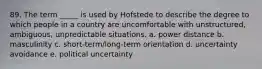 89. The term _____ is used by Hofstede to describe the degree to which people in a country are uncomfortable with unstructured, ambiguous, unpredictable situations. a. power distance b. masculinity c. short-term/long-term orientation d. uncertainty avoidance e. political uncertainty