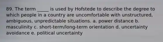 89. The term _____ is used by Hofstede to describe the degree to which people in a country are uncomfortable with unstructured, ambiguous, unpredictable situations. a. power distance b. masculinity c. short-term/long-term orientation d. uncertainty avoidance e. political uncertainty