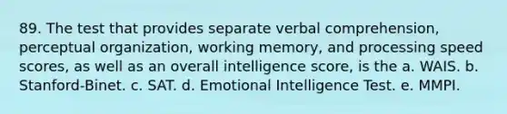 89. The test that provides separate verbal comprehension, perceptual organization, working memory, and processing speed scores, as well as an overall intelligence score, is the a. WAIS. b. Stanford-Binet. c. SAT. d. Emotional Intelligence Test. e. MMPI.