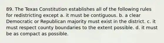 89. The Texas Constitution establishes all of the following rules for redistricting except a. it must be contiguous. b. a clear Democratic or Republican majority must exist in the district. c. it must respect county boundaries to the extent possible. d. it must be as compact as possible.