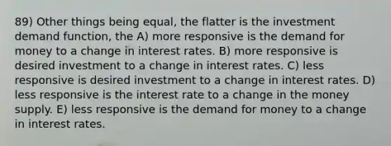 89) Other things being equal, the flatter is the investment demand function, the A) more responsive is <a href='https://www.questionai.com/knowledge/klIDlybqd8-the-demand-for-money' class='anchor-knowledge'>the demand for money</a> to a change in interest rates. B) more responsive is desired investment to a change in interest rates. C) less responsive is desired investment to a change in interest rates. D) less responsive is the interest rate to a change in the money supply. E) less responsive is the demand for money to a change in interest rates.