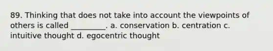 89. Thinking that does not take into account the viewpoints of others is called _________. a. conservation b. centration c. intuitive thought d. egocentric thought