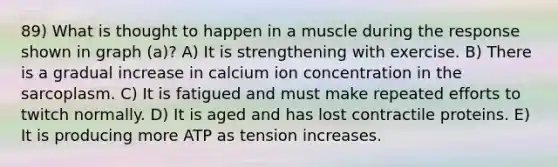 89) What is thought to happen in a muscle during the response shown in graph (a)? A) It is strengthening with exercise. B) There is a gradual increase in calcium ion concentration in the sarcoplasm. C) It is fatigued and must make repeated efforts to twitch normally. D) It is aged and has lost contractile proteins. E) It is producing more ATP as tension increases.