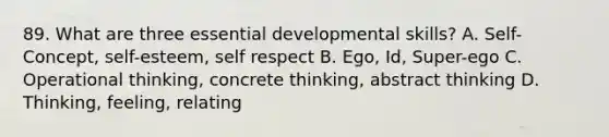 89. What are three essential developmental skills? A. Self-Concept, self-esteem, self respect B. Ego, Id, Super-ego C. Operational thinking, concrete thinking, abstract thinking D. Thinking, feeling, relating