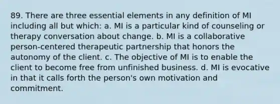 89. There are three essential elements in any definition of MI including all but which: a. MI is a particular kind of counseling or therapy conversation about change. b. MI is a collaborative person-centered therapeutic partnership that honors the autonomy of the client. c. The objective of MI is to enable the client to become free from unfinished business. d. MI is evocative in that it calls forth the person's own motivation and commitment.