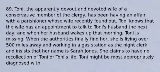 89. Toni, the apparently devout and devoted wife of a conservative member of the clergy, has been having an affair with a parishioner whose wife recently found out. Toni knows that the wife has an appointment to talk to Toni's husband the next day, and when her husband wakes up that morning, Toni is missing. When the authorities finally find her, she is living over 500 miles away and working in a gas station as the night clerk and insists that her name is Sarah Jones. She claims to have no recollection of Toni or Toni's life. Toni might be most appropriately diagnosed with