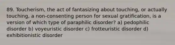 89. Toucherism, the act of fantasizing about touching, or actually touching, a non-consenting person for sexual gratification, is a version of which type of paraphilic disorder? a) pedophilic disorder b) voyeuristic disorder c) frotteuristic disorder d) exhibitionistic disorder