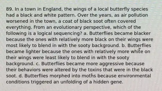 89. In a town in England, the wings of a local butterfly species had a black and white pattern. Over the years, as air pollution worsened in the town, a coat of black soot often covered everything. From an evolutionary perspective, which of the following is a logical sequencing? a. Butterflies became blacker because the ones with relatively more black on their wings were most likely to blend in with the sooty background. b. Butterflies became lighter because the ones with relatively more white on their wings were least likely to blend in with the sooty background. c. Butterflies became more aggressive because their behaviors were altered by the toxins that were in the black soot. d. Butterflies morphed into moths because environmental conditions triggered an unfolding of a hidden gene.