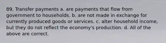 89. Transfer payments a. are payments that flow from government to households. b. are not made in exchange for currently produced goods or services. c. alter household income, but they do not reflect the economy's production. d. All of the above are correct.