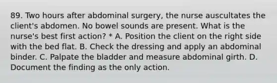 89. Two hours after abdominal surgery, the nurse auscultates the client's abdomen. No bowel sounds are present. What is the nurse's best first action? * A. Position the client on the right side with the bed flat. B. Check the dressing and apply an abdominal binder. C. Palpate the bladder and measure abdominal girth. D. Document the finding as the only action.