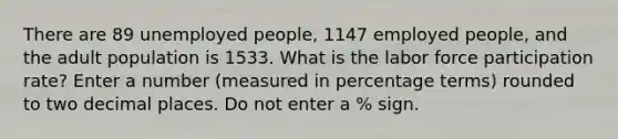 There are 89 unemployed people, 1147 employed people, and the adult population is 1533. What is the labor force participation rate? Enter a number (measured in percentage terms) rounded to two decimal places. Do not enter a % sign.