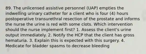 89. The unlicensed assistive personnel (UAP) empties the indwelling urinary catheter for a client who is four (4) hours postoperative transurethral resection of the prostate and informs the nurse the urine is red with some clots. Which intervention should the nurse implement first? 1. Assess the client's urine output immediately. 2. Notify the HCP that the client has gross hematuria. 3. Explain this is expected with this surgery. 4. Medicate for bladder spasms to decrease bleeding