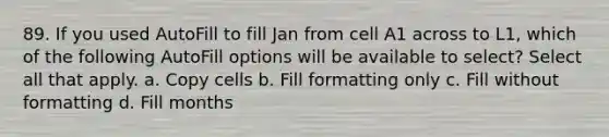 89. If you used AutoFill to fill Jan from cell A1 across to L1, which of the following AutoFill options will be available to select? Select all that apply. a. Copy cells b. Fill formatting only c. Fill without formatting d. Fill months