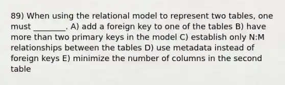 89) When using the relational model to represent two tables, one must ________. A) add a foreign key to one of the tables B) have more than two primary keys in the model C) establish only N:M relationships between the tables D) use metadata instead of foreign keys E) minimize the number of columns in the second table